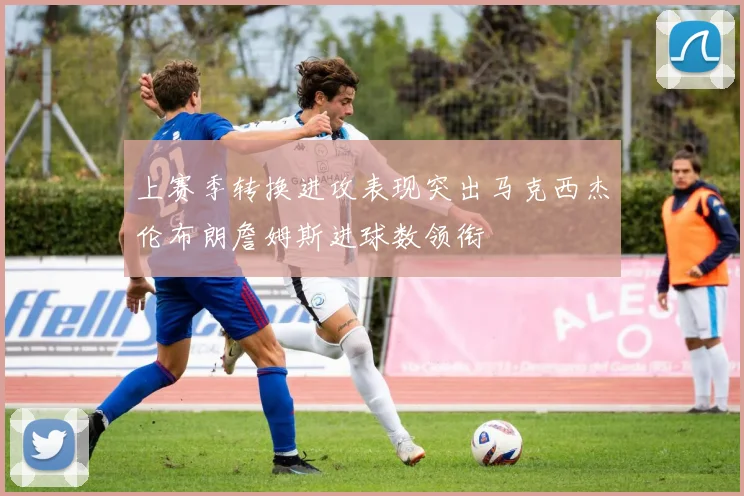 上赛季转换进攻表现突出马克西杰伦布朗詹姆斯进球数领衔