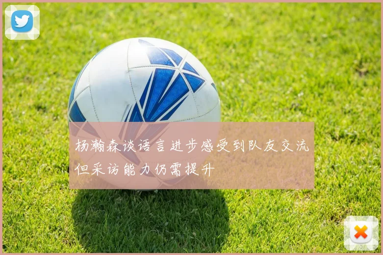杨瀚森谈语言进步感受到队友交流但采访能力仍需提升