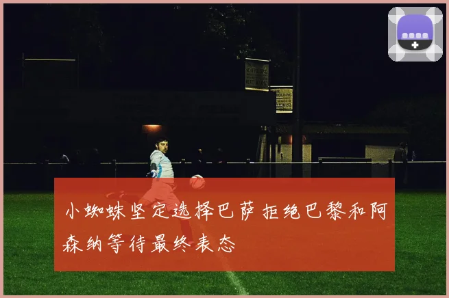 小蜘蛛坚定选择巴萨拒绝巴黎和阿森纳等待最终表态