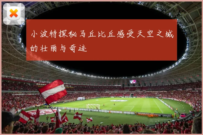 小波特探秘马丘比丘感受天空之城的壮丽与奇迹