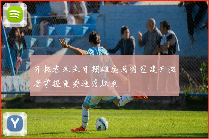 开拓者未来可期雄鹿或将重建开拓者掌握重要选秀权利