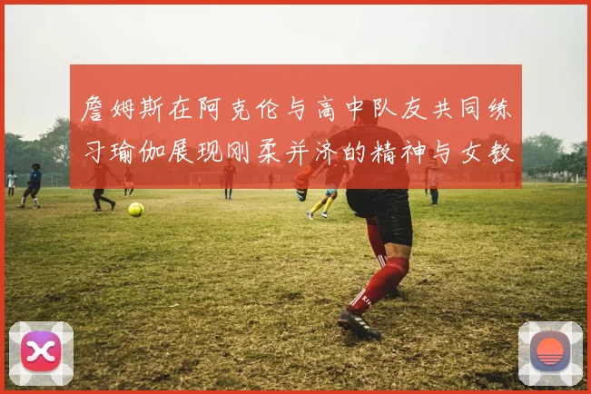 詹姆斯在阿克伦与高中队友共同练习瑜伽展现刚柔并济的精神与女教练合影留念