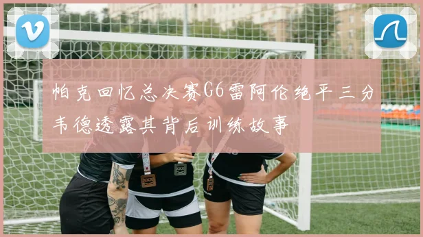 帕克回忆总决赛G6雷阿伦绝平三分韦德透露其背后训练故事