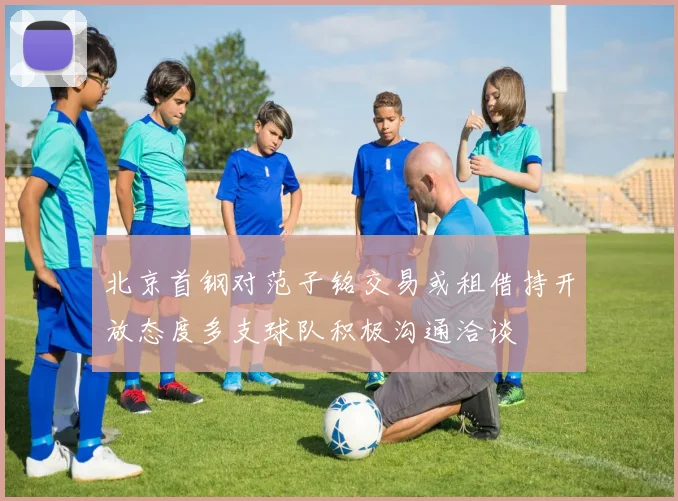北京首钢对范子铭交易或租借持开放态度多支球队积极沟通洽谈