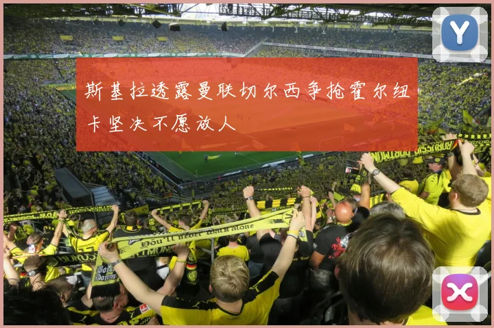 斯基拉透露曼联切尔西争抢霍尔纽卡坚决不愿放人