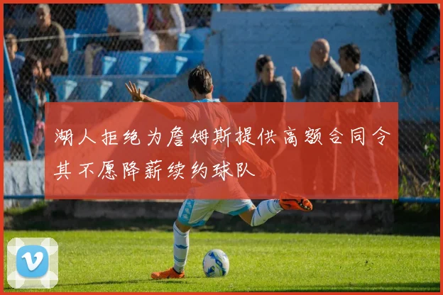 湖人拒绝为詹姆斯提供高额合同令其不愿降薪续约球队