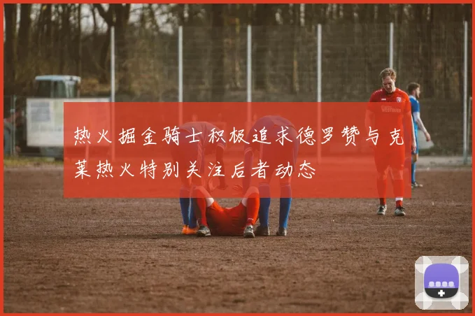 热火掘金骑士积极追求德罗赞与克莱热火特别关注后者动态