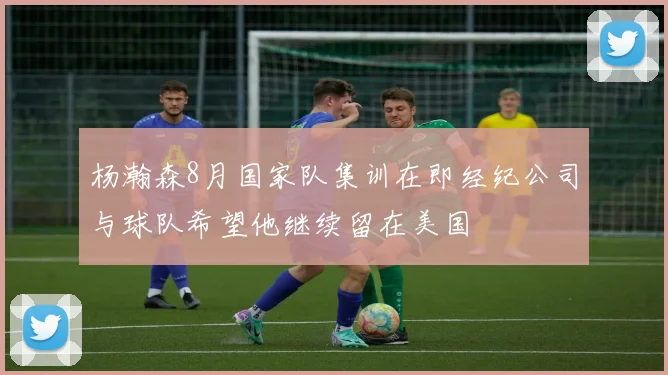 杨瀚森8月国家队集训在即经纪公司与球队希望他继续留在美国