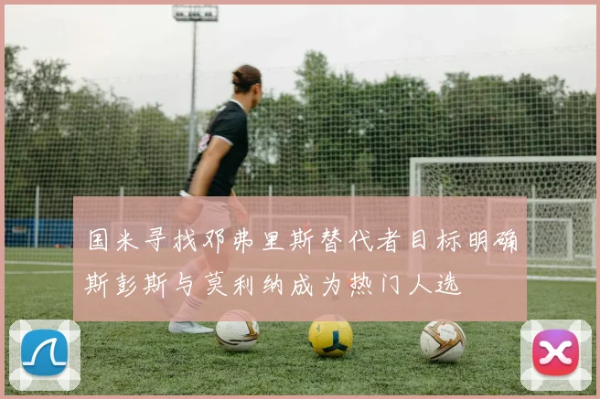 国米寻找邓弗里斯替代者目标明确斯彭斯与莫利纳成为热门人选