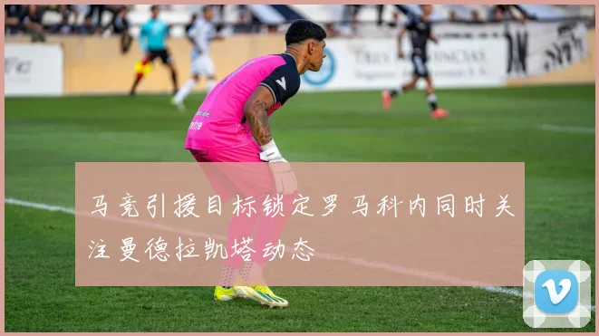 马竞引援目标锁定罗马科内同时关注曼德拉凯塔动态