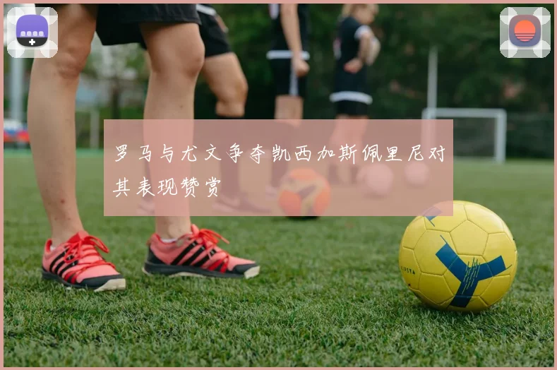 罗马与尤文争夺凯西加斯佩里尼对其表现赞赏