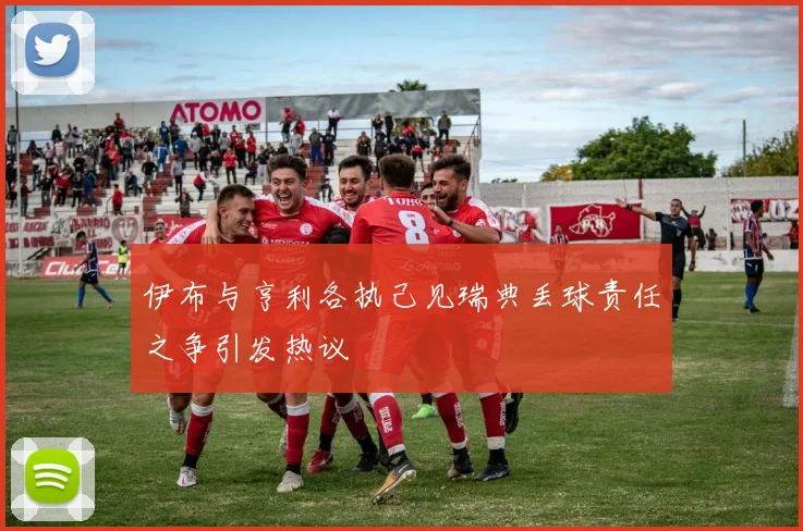 伊布与亨利各执己见瑞典丢球责任之争引发热议