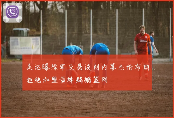 美记曝绿军交易谈判内幕杰伦布朗拒绝加盟黄蜂鹈鹕篮网
