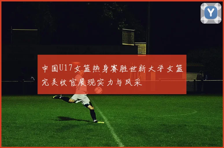 中国U17女篮热身赛胜世新大学女篮完美收官展现实力与风采