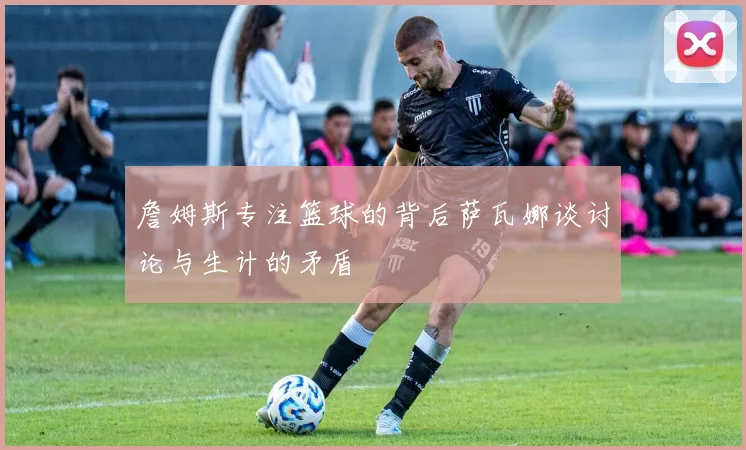 詹姆斯专注篮球的背后萨瓦娜谈讨论与生计的矛盾