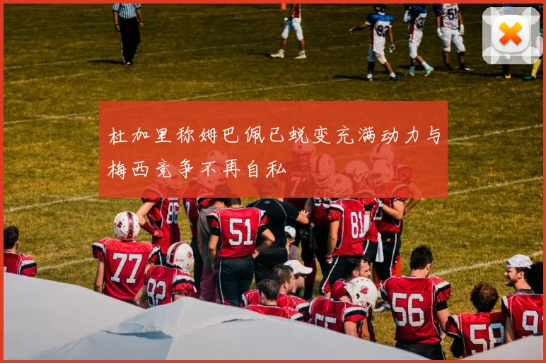 杜加里称姆巴佩已蜕变充满动力与梅西竞争不再自私